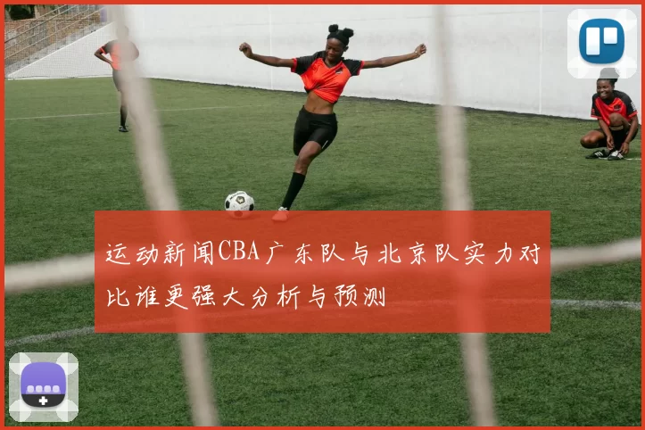 运动新闻CBA广东队与北京队实力对比谁更强大分析与预测