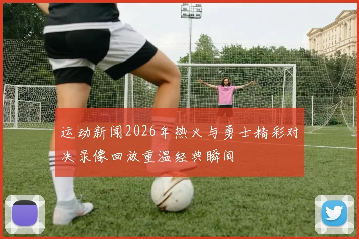 运动新闻2026年热火与勇士精彩对决录像回放重温经典瞬间