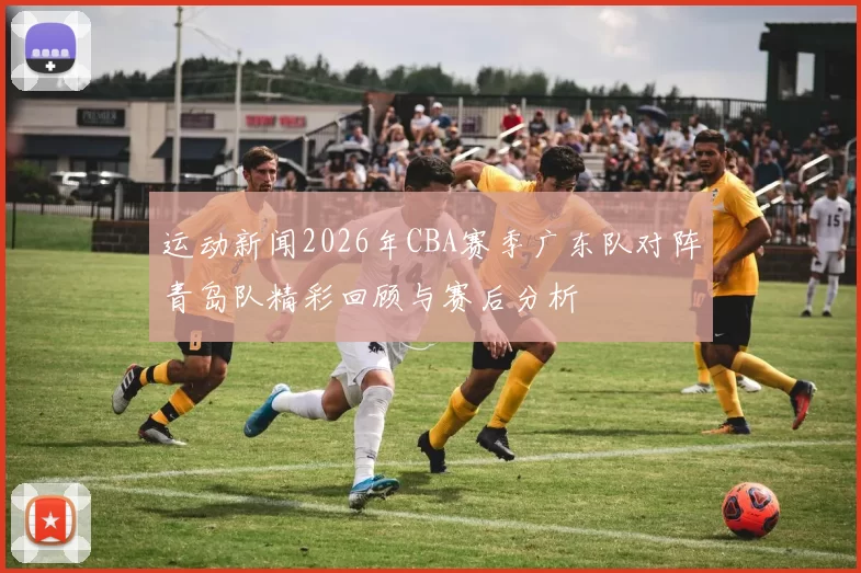 运动新闻2026年CBA赛季广东队对阵青岛队精彩回顾与赛后分析