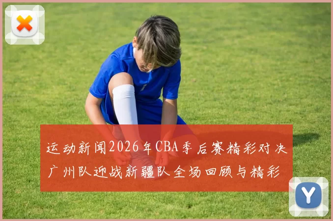 运动新闻2026年CBA季后赛精彩对决广州队迎战新疆队全场回顾与精彩瞬间分析