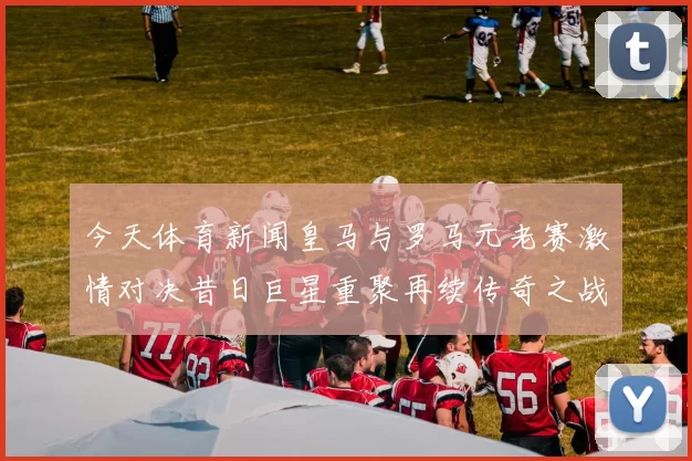 今天体育新闻皇马与罗马元老赛激情对决昔日巨星重聚再续传奇之战