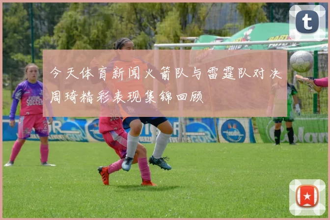 今天体育新闻火箭队与雷霆队对决周琦精彩表现集锦回顾