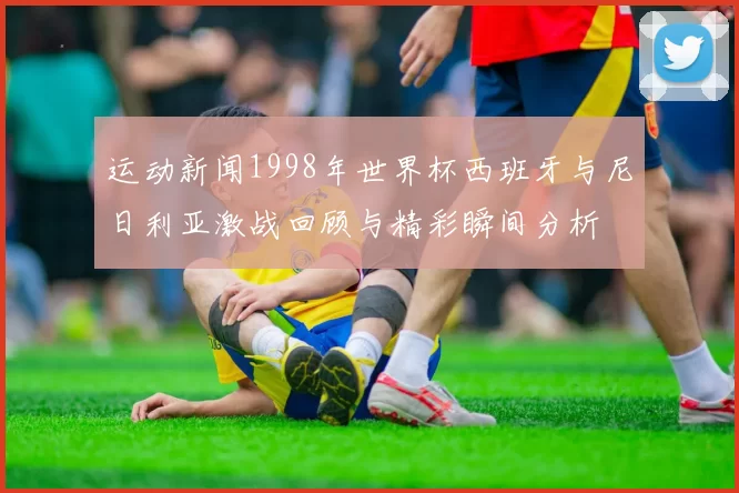 运动新闻1998年世界杯西班牙与尼日利亚激战回顾与精彩瞬间分析
