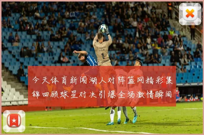 今天体育新闻湖人对阵篮网精彩集锦回顾球星对决引爆全场激情瞬间