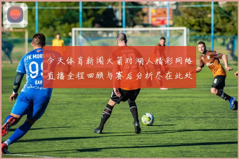 今天体育新闻火箭对湖人精彩网络直播全程回顾与赛后分析尽在此处